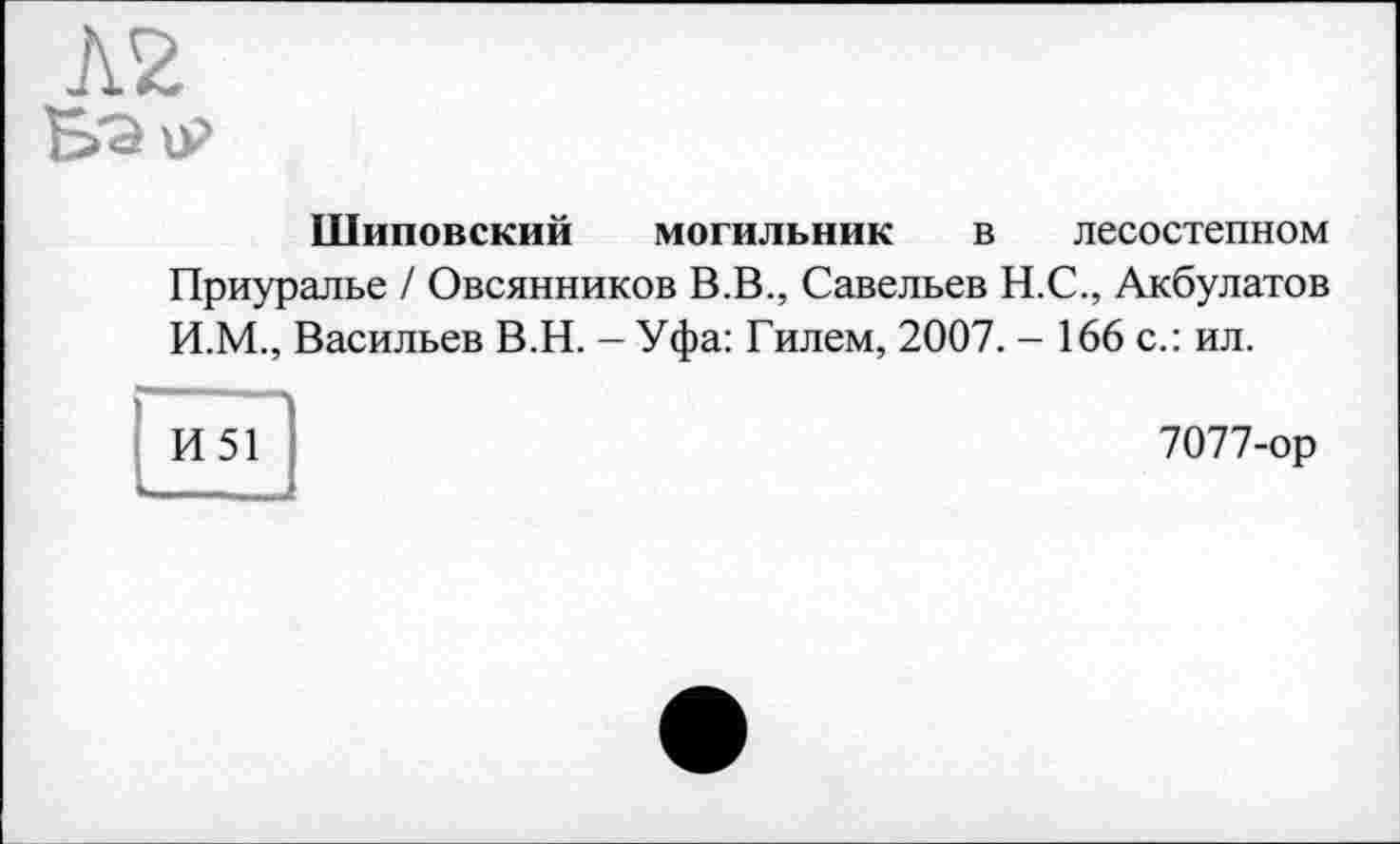 ﻿Шиповский могильник в лесостепном
Приуралье / Овсянников В.В., Савельев Н.С., Акбулатов И.М., Васильев В.Н. - Уфа: Гилем, 2007. - 166 с.: ил.
И51
7077-ор